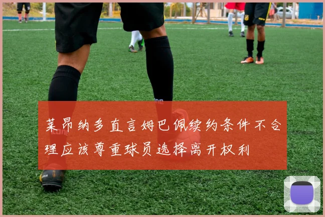 莱昂纳多直言姆巴佩续约条件不合理应该尊重球员选择离开权利