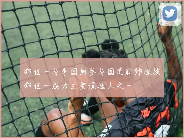 邵佳一与李国旭参与国足新帅选拔邵佳一成为主要候选人之一