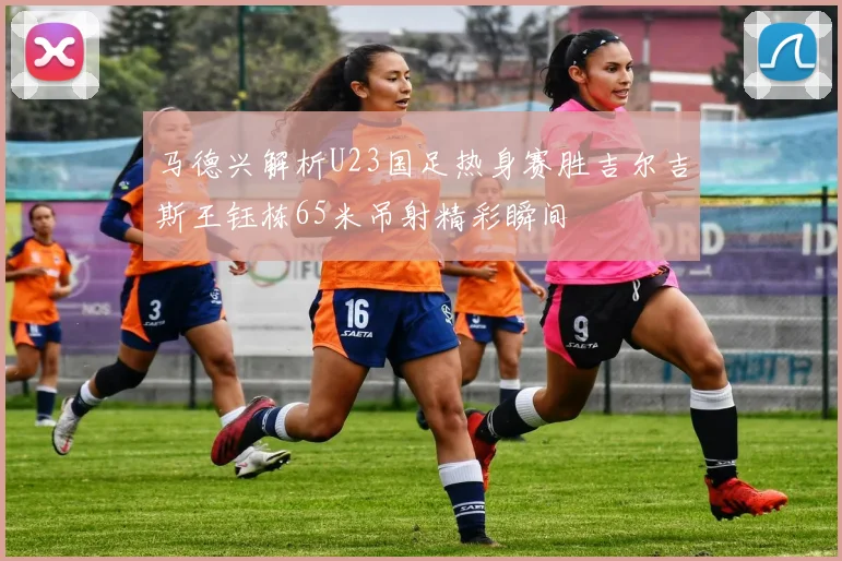 马德兴解析U23国足热身赛胜吉尔吉斯王钰栋65米吊射精彩瞬间