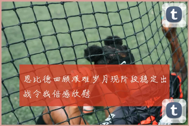 恩比德回顾艰难岁月现阶段稳定出战令我倍感欣慰