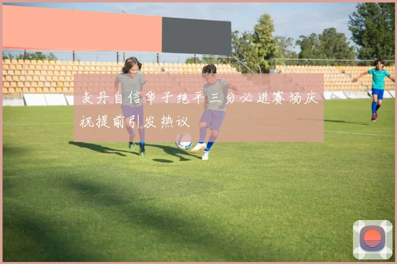 麦丹自信华子绝平三分必进赛场庆祝提前引发热议