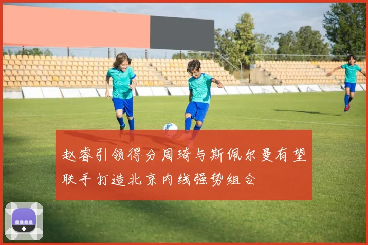 赵睿引领得分周琦与斯佩尔曼有望联手打造北京内线强势组合