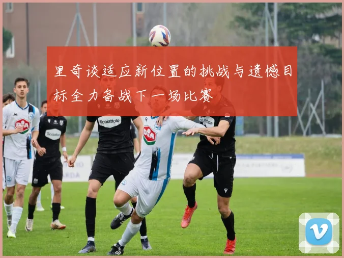 里奇谈适应新位置的挑战与遗憾目标全力备战下一场比赛