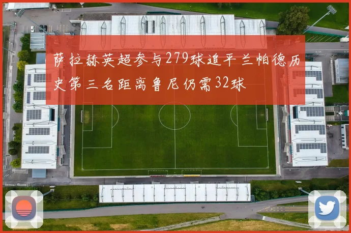 萨拉赫英超参与279球追平兰帕德历史第三名距离鲁尼仍需32球