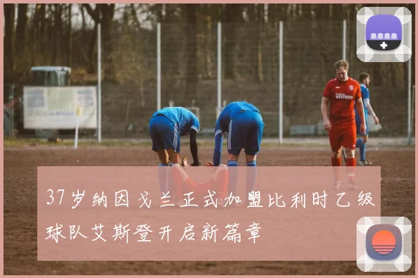 37岁纳因戈兰正式加盟比利时乙级球队艾斯登开启新篇章