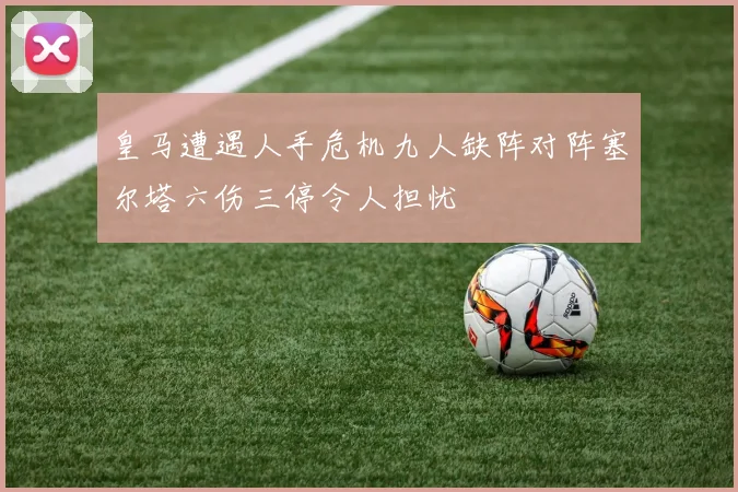 皇马遭遇人手危机九人缺阵对阵塞尔塔六伤三停令人担忧