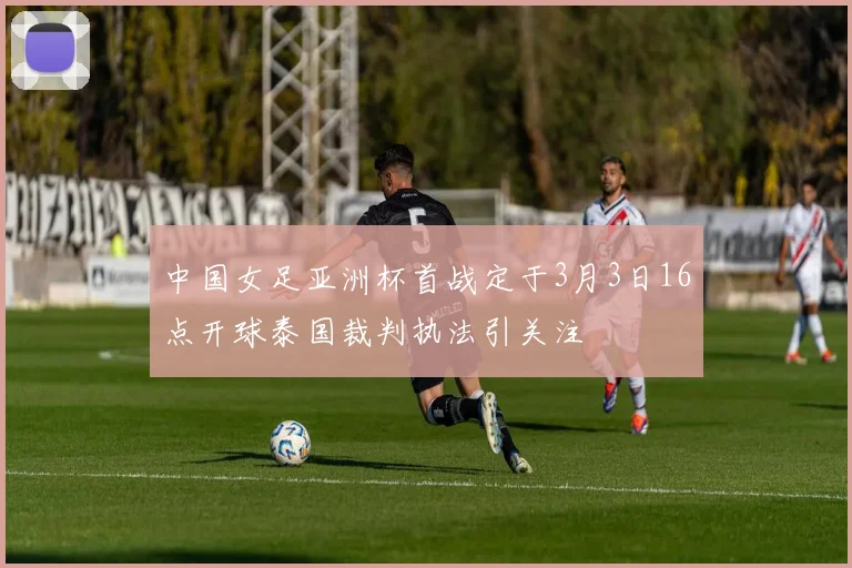 中国女足亚洲杯首战定于3月3日16点开球泰国裁判执法引关注