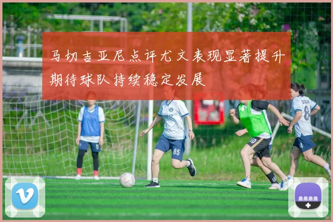 马切吉亚尼点评尤文表现显著提升期待球队持续稳定发展
