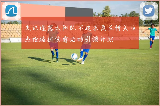 美记透露太阳队不追求莫兰特关注杰伦格林伤愈后的引援计划