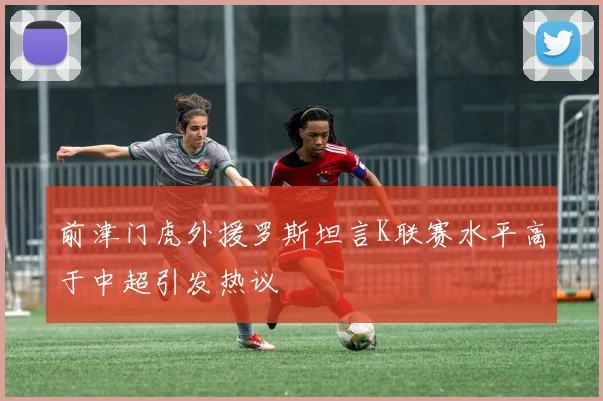 前津门虎外援罗斯坦言K联赛水平高于中超引发热议