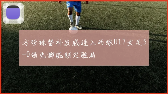 方珍珠替补发威连入两球U17女足5-0领先挪威锁定胜局