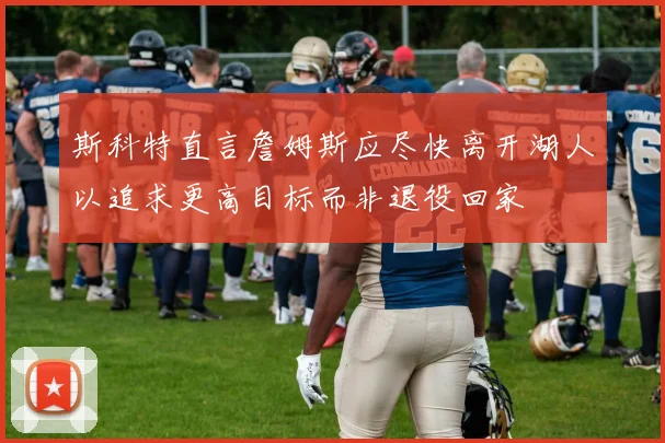 斯科特直言詹姆斯应尽快离开湖人以追求更高目标而非退役回家