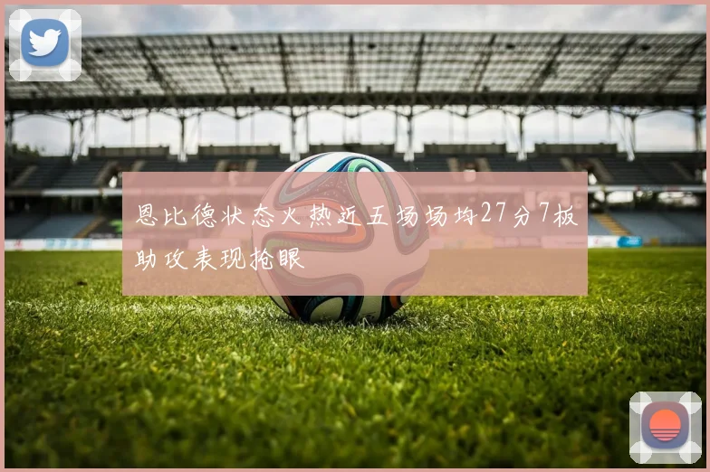 恩比德状态火热近五场场均27分7板助攻表现抢眼