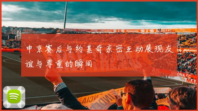 申京赛后与约基奇亲密互动展现友谊与尊重的瞬间