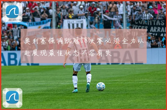 奥利塞强调欧冠18决赛必须全力以赴展现最佳状态不容有失