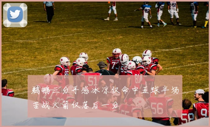鹈鹕三分手感冰凉仅命中五球半场苦战火箭仅落后一分