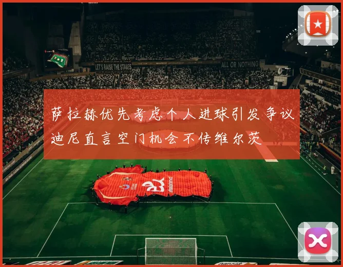 萨拉赫优先考虑个人进球引发争议迪尼直言空门机会不传维尔茨