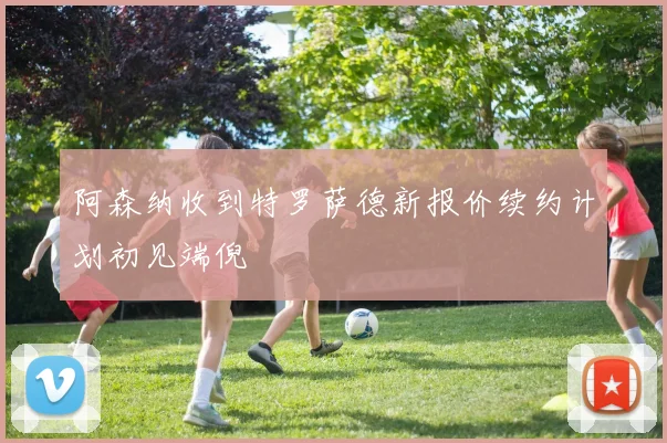 阿森纳收到特罗萨德新报价续约计划初见端倪